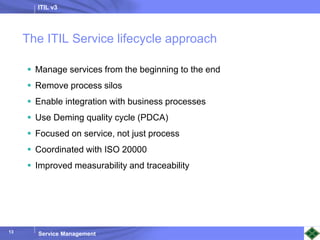 ITIL v3
Service Management
13
The ITIL Service lifecycle approach
 Manage services from the beginning to the end
 Remove process silos
 Enable integration with business processes
 Use Deming quality cycle (PDCA)
 Focused on service, not just process
 Coordinated with ISO 20000
 Improved measurability and traceability
 