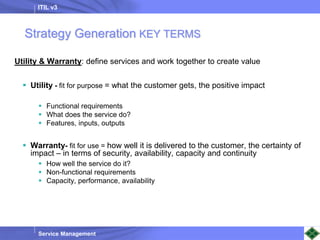 ITIL v3
Service Management
Utility & Warranty: define services and work together to create value
 Utility - fit for purpose = what the customer gets, the positive impact
 Functional requirements
 What does the service do?
 Features, inputs, outputs
 Warranty- fit for use = how well it is delivered to the customer, the certainty of
impact – in terms of security, availability, capacity and continuity
 How well the service do it?
 Non-functional requirements
 Capacity, performance, availability
Strategy Generation KEY TERMS
 