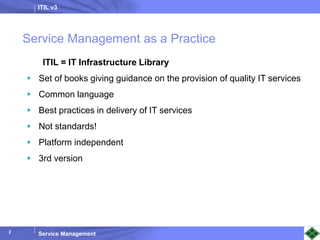ITIL v3
Service Management
2
Service Management as a Practice
ITIL = IT Infrastructure Library
 Set of books giving guidance on the provision of quality IT services
 Common language
 Best practices in delivery of IT services
 Not standards!
 Platform independent
 3rd version
 