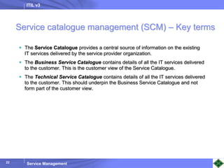 ITIL v3
Service Management
22
Service catalogue management (SCM) – Key terms
 The Service Catalogue provides a central source of information on the existing
IT services delivered by the service provider organization.
 The Business Service Catalogue contains details of all the IT services delivered
to the customer. This is the customer view of the Service Catalogue.
 The Technical Service Catalogue contains details of all the IT services delivered
to the customer. This should underpin the Business Service Catalogue and not
form part of the customer view.
 