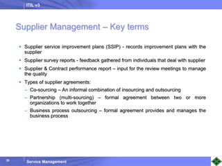 ITIL v3
Service Management
30
Supplier Management – Key terms
 Supplier service improvement plans (SSIP) - records improvement plans with the
supplier
 Supplier survey reports - feedback gathered from individuals that deal with supplier
 Supplier & Contract performance report – input for the review meetings to manage
the quality
 Types of supplier agreements:
– Co-sourcing – An informal combination of insourcing and outsourcing
– Partnership (multi-sourcing) – formal agreement between two or more
organizations to work together
– Business process outsourcing – formal agreement provides and manages the
business process
 