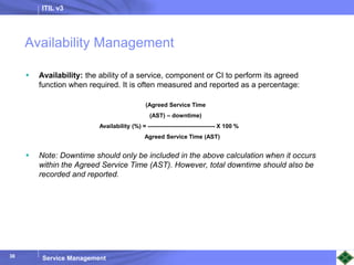 ITIL v3
Service Management
38
38
Availability Management
 Availability: the ability of a service, component or CI to perform its agreed
function when required. It is often measured and reported as a percentage:
 Note: Downtime should only be included in the above calculation when it occurs
within the Agreed Service Time (AST). However, total downtime should also be
recorded and reported.
(Agreed Service Time
(AST) – downtime)
Availability (%) = ———————————- X 100 %
Agreed Service Time (AST)
 
