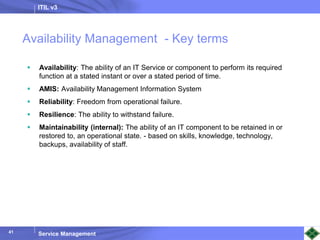 ITIL v3
Service Management
41
41
Availability Management - Key terms
 Availability: The ability of an IT Service or component to perform its required
function at a stated instant or over a stated period of time.
 AMIS: Availability Management Information System
 Reliability: Freedom from operational failure.
 Resilience: The ability to withstand failure.
 Maintainability (internal): The ability of an IT component to be retained in or
restored to, an operational state. - based on skills, knowledge, technology,
backups, availability of staff.
 