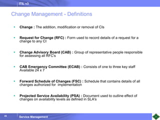 ITIL v3
Service Management
45
Change Management - Definitions
 Change : The addition, modification or removal of CIs
 Request for Change (RFC) : Form used to record details of a request for a
change to any CI
 Change Advisory Board (CAB) : Group of representative people responsible
for assessing all RFC's
 CAB Emergency Committee (ECAB) : Consists of one to three key staff
Available 24 x 7
 Forward Schedule of Changes (FSC) : Schedule that contains details of all
changes authorized for implementation
 Projected Service Availability (PSA) : Document used to outline effect of
changes on availability levels as defined in SLA's
 