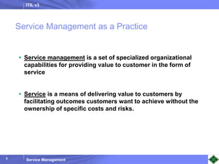 ITIL v3
Service Management
5
Service Management as a Practice
 Service management is a set of specialized organizational
capabilities for providing value to customer in the form of
service
 Service is a means of delivering value to customers by
facilitating outcomes customers want to achieve without the
ownership of specific costs and risks.
 