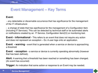 ITIL v3
Service Management
50
50
Event:
- any detectable or discernable occurrence that has significance for the management
of the IT infrastructure
- a change of state that has significance for the management of a Configuration Item
(including IT Services). This can be detected by technical staff or be automated alerts
or notifications created by an IT Service, Configuration Item(CI) or monitoring tool.
Event - informational - This refers to an event that does not require any action
and does not represent an exception – Ex: A user logs onto an application.
Event - warning - event that is generated when a service or device is approaching
a threshold
Event - exception - a service or device is currently operating abnormally (however
that has been defined).
Alert: A warning that a threshold has been reached or something has been changed.
(An event has occurred)
Trigger: An indication that some action or response to an Event may be needed.
Event Management – Key Terms
 