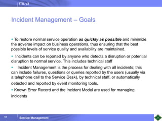 ITIL v3
Service Management
51
51
Incident Management – Goals
 To restore normal service operation as quickly as possible and minimize
the adverse impact on business operations, thus ensuring that the best
possible levels of service quality and availability are maintained.
 Incidents can be reported by anyone who detects a disruption or potential
disruption to normal service. This includes technical staff
 Incident Management is the process for dealing with all incidents; this
can include failures, questions or queries reported by the users (usually via
a telephone call to the Service Desk), by technical staff, or automatically
detected and reported by event monitoring tools.
 Known Error Record and the Incident Model are used for managing
incidents
 