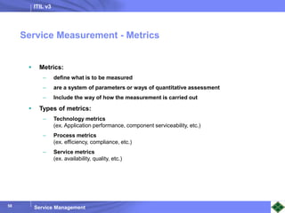 ITIL v3
Service Management
58
 Metrics:
– define what is to be measured
– are a system of parameters or ways of quantitative assessment
– Include the way of how the measurement is carried out
 Types of metrics:
– Technology metrics
(ex. Application performance, component serviceability, etc.)
– Process metrics
(ex. efficiency, compliance, etc.)
– Service metrics
(ex. availability, quality, etc.)
Service Measurement - Metrics
 