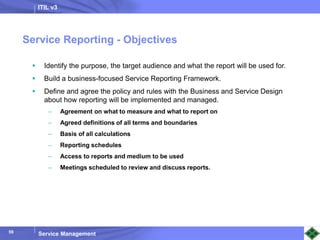 ITIL v3
Service Management
59
 Identify the purpose, the target audience and what the report will be used for.
 Build a business-focused Service Reporting Framework.
 Define and agree the policy and rules with the Business and Service Design
about how reporting will be implemented and managed.
– Agreement on what to measure and what to report on
– Agreed definitions of all terms and boundaries
– Basis of all calculations
– Reporting schedules
– Access to reports and medium to be used
– Meetings scheduled to review and discuss reports.
Service Reporting - Objectives
 