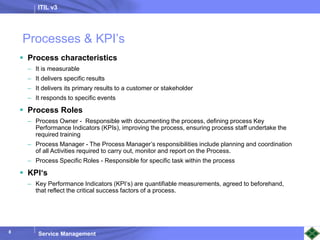 ITIL v3
Service Management
8
Processes & KPI’s
 Process characteristics
– It is measurable
– It delivers specific results
– It delivers its primary results to a customer or stakeholder
– It responds to specific events
 Process Roles
– Process Owner - Responsible with documenting the process, defining process Key
Performance Indicators (KPIs), improving the process, ensuring process staff undertake the
required training
– Process Manager - The Process Manager’s responsibilities include planning and coordination
of all Activities required to carry out, monitor and report on the Process.
– Process Specific Roles - Responsible for specific task within the process
 KPI‘s
– Key Performance Indicators (KPI‘s) are quantifiable measurements, agreed to beforehand,
that reflect the critical success factors of a process.
 