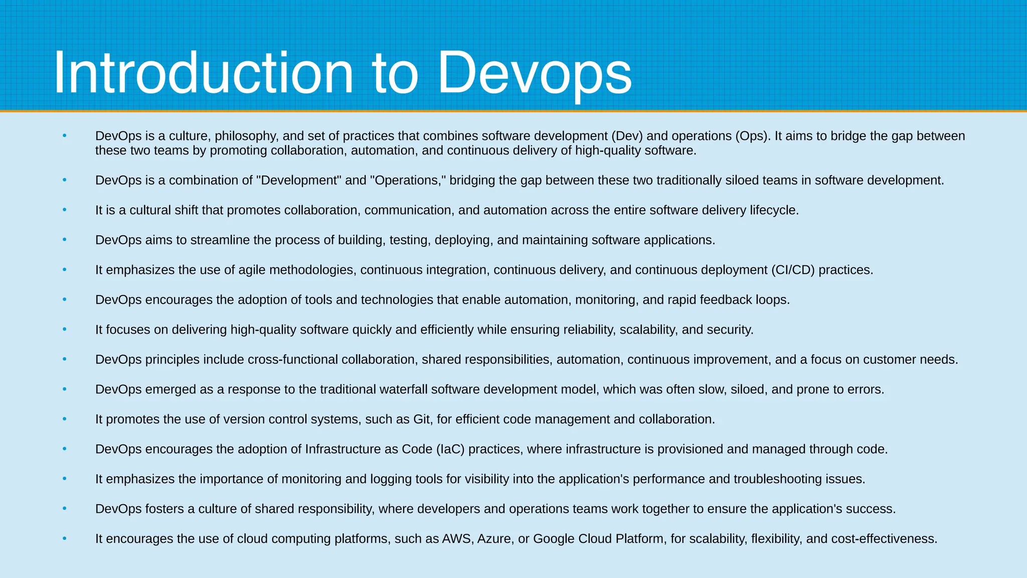Introduction to Devops
●
DevOps is a culture, philosophy, and set of practices that combines software development (Dev) and operations (Ops). It aims to bridge the gap between
these two teams by promoting collaboration, automation, and continuous delivery of high-quality software.
●
DevOps is a combination of "Development" and "Operations," bridging the gap between these two traditionally siloed teams in software development.
●
It is a cultural shift that promotes collaboration, communication, and automation across the entire software delivery lifecycle.
●
DevOps aims to streamline the process of building, testing, deploying, and maintaining software applications.
●
It emphasizes the use of agile methodologies, continuous integration, continuous delivery, and continuous deployment (CI/CD) practices.
●
DevOps encourages the adoption of tools and technologies that enable automation, monitoring, and rapid feedback loops.
●
It focuses on delivering high-quality software quickly and efficiently while ensuring reliability, scalability, and security.
●
DevOps principles include cross-functional collaboration, shared responsibilities, automation, continuous improvement, and a focus on customer needs.
●
DevOps emerged as a response to the traditional waterfall software development model, which was often slow, siloed, and prone to errors.
●
It promotes the use of version control systems, such as Git, for efficient code management and collaboration.
●
DevOps encourages the adoption of Infrastructure as Code (IaC) practices, where infrastructure is provisioned and managed through code.
●
It emphasizes the importance of monitoring and logging tools for visibility into the application's performance and troubleshooting issues.
●
DevOps fosters a culture of shared responsibility, where developers and operations teams work together to ensure the application's success.
●
It encourages the use of cloud computing platforms, such as AWS, Azure, or Google Cloud Platform, for scalability, flexibility, and cost-effectiveness.
 