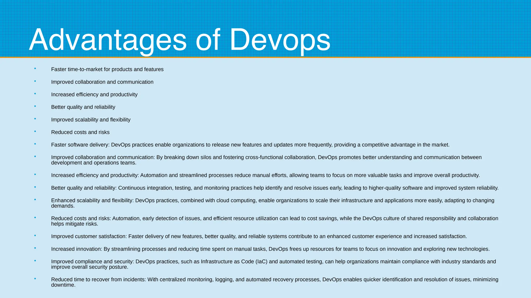 Advantages of Devops
●
Faster time-to-market for products and features
●
Improved collaboration and communication
●
Increased efficiency and productivity
●
Better quality and reliability
●
Improved scalability and flexibility
●
Reduced costs and risks
●
Faster software delivery: DevOps practices enable organizations to release new features and updates more frequently, providing a competitive advantage in the market.
●
Improved collaboration and communication: By breaking down silos and fostering cross-functional collaboration, DevOps promotes better understanding and communication between
development and operations teams.
●
Increased efficiency and productivity: Automation and streamlined processes reduce manual efforts, allowing teams to focus on more valuable tasks and improve overall productivity.
●
Better quality and reliability: Continuous integration, testing, and monitoring practices help identify and resolve issues early, leading to higher-quality software and improved system reliability.
●
Enhanced scalability and flexibility: DevOps practices, combined with cloud computing, enable organizations to scale their infrastructure and applications more easily, adapting to changing
demands.
●
Reduced costs and risks: Automation, early detection of issues, and efficient resource utilization can lead to cost savings, while the DevOps culture of shared responsibility and collaboration
helps mitigate risks.
●
Improved customer satisfaction: Faster delivery of new features, better quality, and reliable systems contribute to an enhanced customer experience and increased satisfaction.
●
Increased innovation: By streamlining processes and reducing time spent on manual tasks, DevOps frees up resources for teams to focus on innovation and exploring new technologies.
●
Improved compliance and security: DevOps practices, such as Infrastructure as Code (IaC) and automated testing, can help organizations maintain compliance with industry standards and
improve overall security posture.
●
Reduced time to recover from incidents: With centralized monitoring, logging, and automated recovery processes, DevOps enables quicker identification and resolution of issues, minimizing
downtime.
 