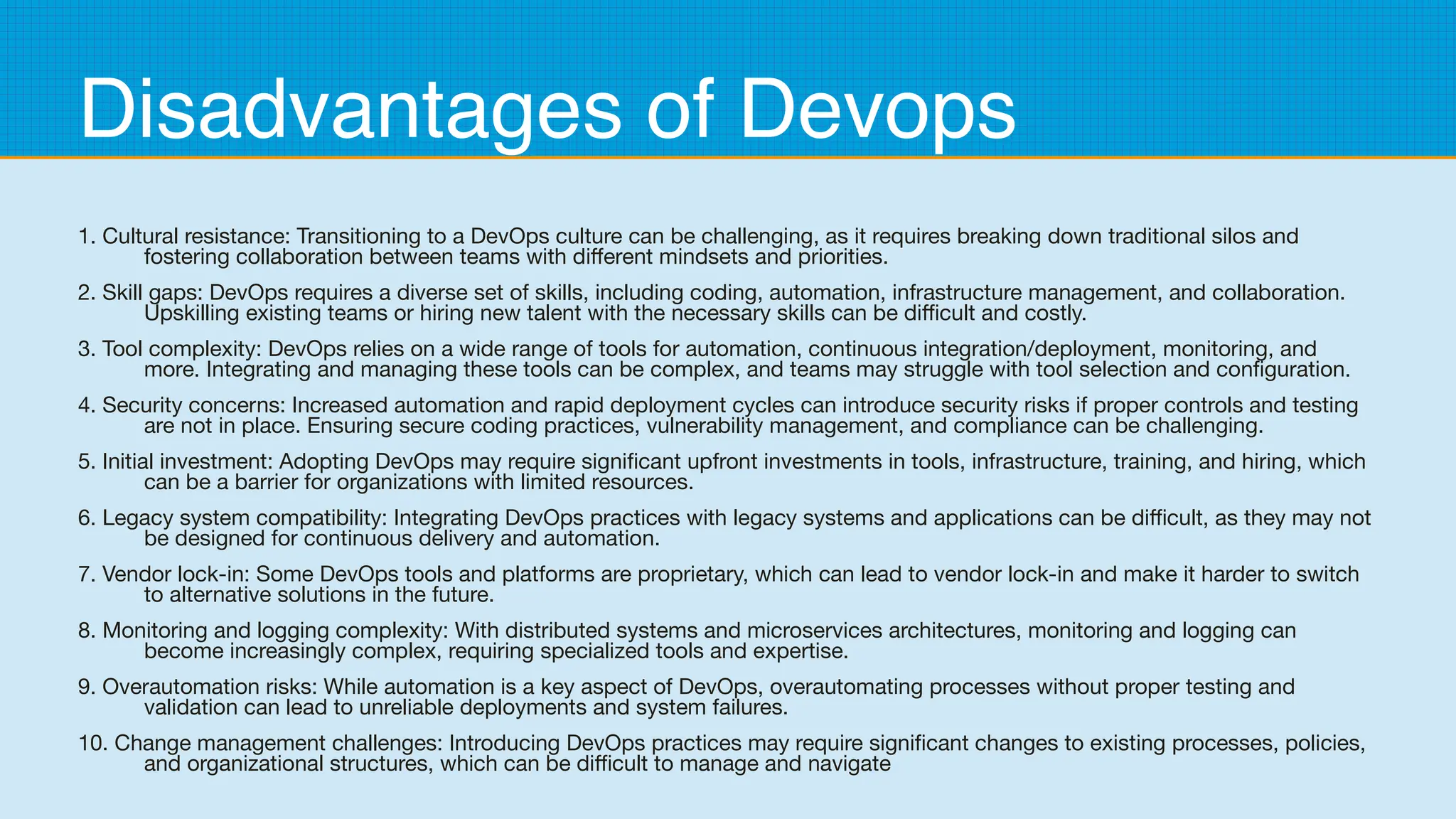 Disadvantages of Devops
1. Cultural resistance: Transitioning to a DevOps culture can be challenging, as it requires breaking down traditional silos and
fostering collaboration between teams with different mindsets and priorities.
2. Skill gaps: DevOps requires a diverse set of skills, including coding, automation, infrastructure management, and collaboration.
Upskilling existing teams or hiring new talent with the necessary skills can be difficult and costly.
3. Tool complexity: DevOps relies on a wide range of tools for automation, continuous integration/deployment, monitoring, and
more. Integrating and managing these tools can be complex, and teams may struggle with tool selection and configuration.
4. Security concerns: Increased automation and rapid deployment cycles can introduce security risks if proper controls and testing
are not in place. Ensuring secure coding practices, vulnerability management, and compliance can be challenging.
5. Initial investment: Adopting DevOps may require significant upfront investments in tools, infrastructure, training, and hiring, which
can be a barrier for organizations with limited resources.
6. Legacy system compatibility: Integrating DevOps practices with legacy systems and applications can be difficult, as they may not
be designed for continuous delivery and automation.
7. Vendor lock-in: Some DevOps tools and platforms are proprietary, which can lead to vendor lock-in and make it harder to switch
to alternative solutions in the future.
8. Monitoring and logging complexity: With distributed systems and microservices architectures, monitoring and logging can
become increasingly complex, requiring specialized tools and expertise.
9. Overautomation risks: While automation is a key aspect of DevOps, overautomating processes without proper testing and
validation can lead to unreliable deployments and system failures.
10. Change management challenges: Introducing DevOps practices may require significant changes to existing processes, policies,
and organizational structures, which can be difficult to manage and navigate
 