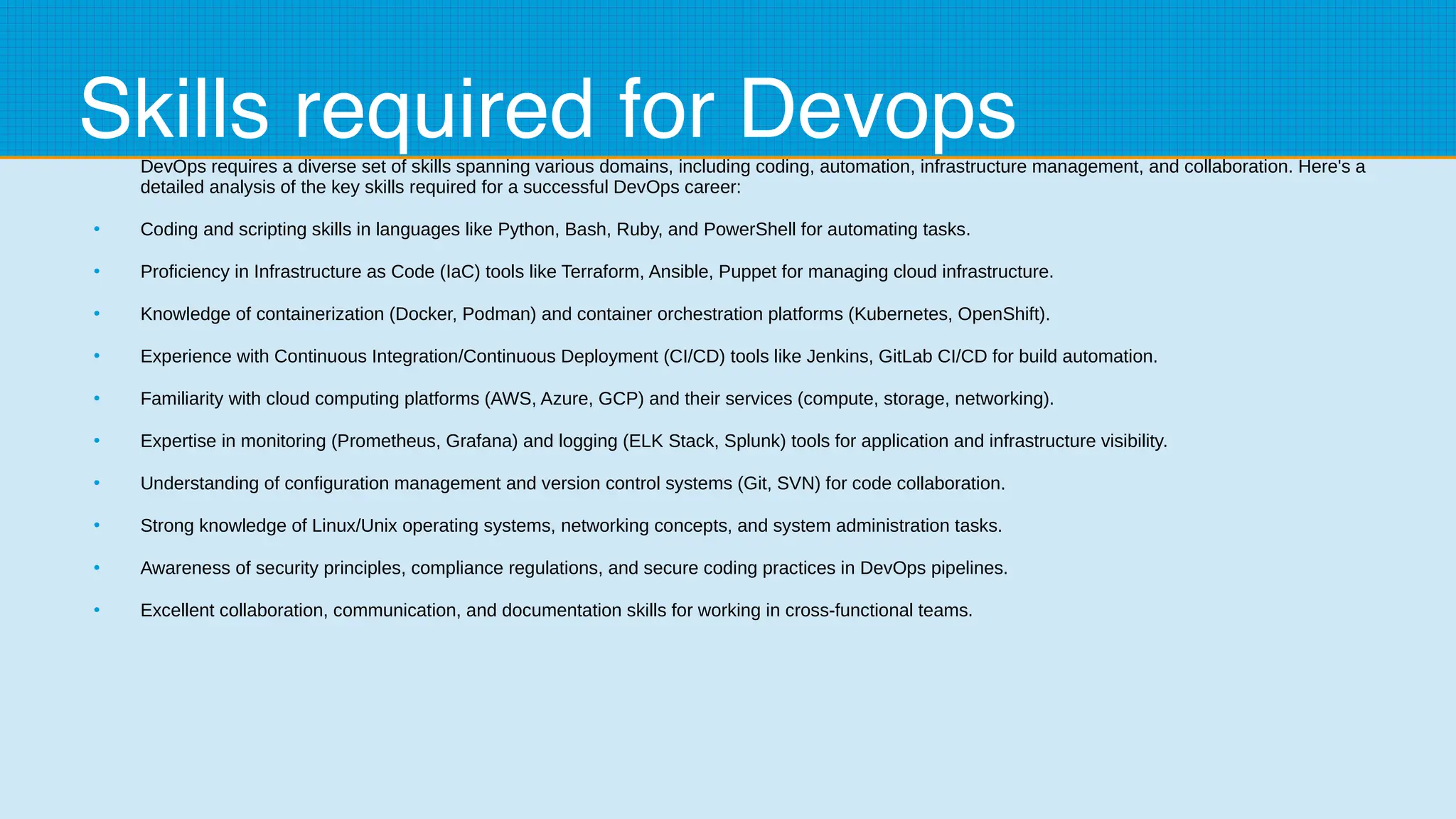 Skills required for Devops
DevOps requires a diverse set of skills spanning various domains, including coding, automation, infrastructure management, and collaboration. Here's a
detailed analysis of the key skills required for a successful DevOps career:
●
Coding and scripting skills in languages like Python, Bash, Ruby, and PowerShell for automating tasks.
●
Proficiency in Infrastructure as Code (IaC) tools like Terraform, Ansible, Puppet for managing cloud infrastructure.
●
Knowledge of containerization (Docker, Podman) and container orchestration platforms (Kubernetes, OpenShift).
●
Experience with Continuous Integration/Continuous Deployment (CI/CD) tools like Jenkins, GitLab CI/CD for build automation.
●
Familiarity with cloud computing platforms (AWS, Azure, GCP) and their services (compute, storage, networking).
●
Expertise in monitoring (Prometheus, Grafana) and logging (ELK Stack, Splunk) tools for application and infrastructure visibility.
●
Understanding of configuration management and version control systems (Git, SVN) for code collaboration.
●
Strong knowledge of Linux/Unix operating systems, networking concepts, and system administration tasks.
●
Awareness of security principles, compliance regulations, and secure coding practices in DevOps pipelines.
●
Excellent collaboration, communication, and documentation skills for working in cross-functional teams.
 