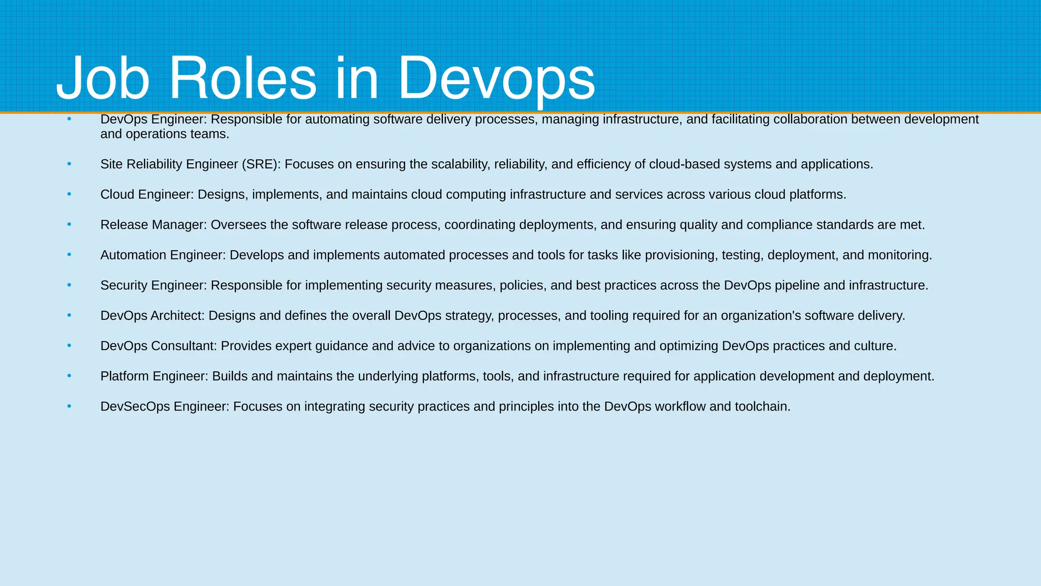 Job Roles in Devops
●
DevOps Engineer: Responsible for automating software delivery processes, managing infrastructure, and facilitating collaboration between development
and operations teams.
●
Site Reliability Engineer (SRE): Focuses on ensuring the scalability, reliability, and efficiency of cloud-based systems and applications.
●
Cloud Engineer: Designs, implements, and maintains cloud computing infrastructure and services across various cloud platforms.
●
Release Manager: Oversees the software release process, coordinating deployments, and ensuring quality and compliance standards are met.
●
Automation Engineer: Develops and implements automated processes and tools for tasks like provisioning, testing, deployment, and monitoring.
●
Security Engineer: Responsible for implementing security measures, policies, and best practices across the DevOps pipeline and infrastructure.
●
DevOps Architect: Designs and defines the overall DevOps strategy, processes, and tooling required for an organization's software delivery.
●
DevOps Consultant: Provides expert guidance and advice to organizations on implementing and optimizing DevOps practices and culture.
●
Platform Engineer: Builds and maintains the underlying platforms, tools, and infrastructure required for application development and deployment.
●
DevSecOps Engineer: Focuses on integrating security practices and principles into the DevOps workflow and toolchain.
 