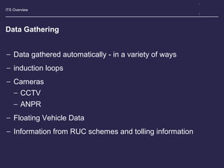 ITS Overview
Data Gathering
− Data gathered automatically - in a variety of ways
− induction loops
− Cameras
− CCTV
− ANPR
− Floating Vehicle Data
− Information from RUC schemes and tolling information
 