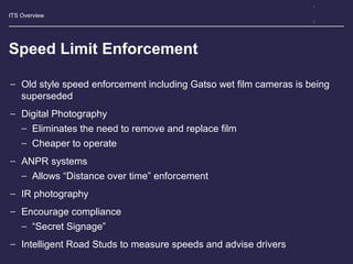 ITS Overview
Speed Limit Enforcement
− Old style speed enforcement including Gatso wet film cameras is being
superseded
− Digital Photography
− Eliminates the need to remove and replace film
− Cheaper to operate
− ANPR systems
− Allows “Distance over time” enforcement
− IR photography
− Encourage compliance
− “Secret Signage”
− Intelligent Road Studs to measure speeds and advise drivers
 