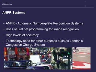 ITS Overview
ANPR Systems
− ANPR:- Automatic Number-plate Recognition Systems
− Uses neural net programming for image recognition
− High levels of accuracy
− Technology used for other purposes such as London’s
Congestion Charge System
 