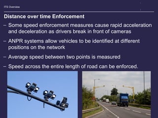 ITS Overview
Distance over time Enforcement
− Some speed enforcement measures cause rapid acceleration
and deceleration as drivers break in front of cameras
− ANPR systems allow vehicles to be identified at different
positions on the network
− Average speed between two points is measured
− Speed across the entire length of road can be enforced.
 