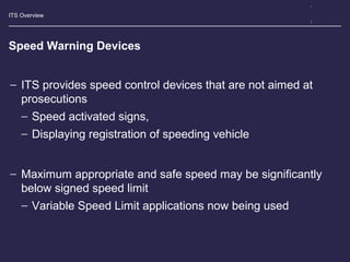 ITS Overview
Speed Warning Devices
− ITS provides speed control devices that are not aimed at
prosecutions
− Speed activated signs,
− Displaying registration of speeding vehicle
− Maximum appropriate and safe speed may be significantly
below signed speed limit
− Variable Speed Limit applications now being used
 