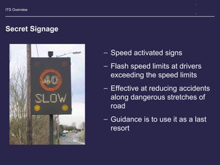 ITS Overview
Secret Signage
− Speed activated signs
− Flash speed limits at drivers
exceeding the speed limits
− Effective at reducing accidents
along dangerous stretches of
road
− Guidance is to use it as a last
resort
 