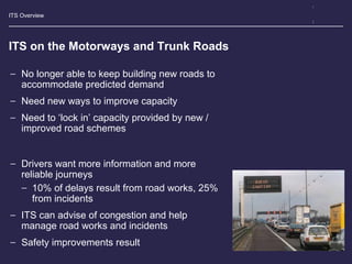 ITS Overview
ITS on the Motorways and Trunk Roads
− No longer able to keep building new roads to
accommodate predicted demand
− Need new ways to improve capacity
− Need to ‘lock in’ capacity provided by new /
improved road schemes
− Drivers want more information and more
reliable journeys
− 10% of delays result from road works, 25%
from incidents
− ITS can advise of congestion and help
manage road works and incidents
− Safety improvements result
 