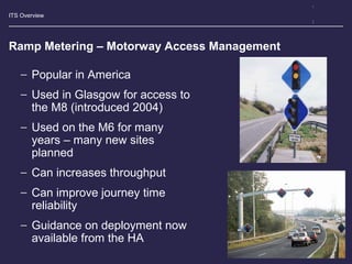 ITS Overview
Ramp Metering – Motorway Access Management
− Popular in America
− Used in Glasgow for access to
the M8 (introduced 2004)
− Used on the M6 for many
years – many new sites
planned
− Can increases throughput
− Can improve journey time
reliability
− Guidance on deployment now
available from the HA
 