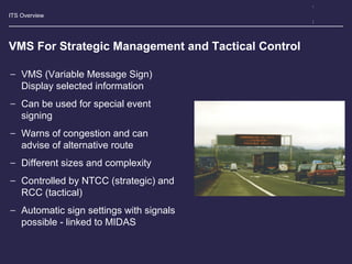 ITS Overview
VMS For Strategic Management and Tactical Control
− VMS (Variable Message Sign)
Display selected information
− Can be used for special event
signing
− Warns of congestion and can
advise of alternative route
− Different sizes and complexity
− Controlled by NTCC (strategic) and
RCC (tactical)
− Automatic sign settings with signals
possible - linked to MIDAS
 