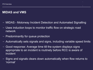 ITS Overview
MIDAS and VMS
− MIDAS - Motorway Incident Detection and Automated Signalling
− Uses induction loops to monitor traffic flow on strategic road
network
− Predominantly for queue protection
− Automatically sets signals and signs, including variable speed limits
− Good response: Average time till the system displays signs
appropriate to an incident is routinely before RCC is aware of
incident
− Signs and signals clears down automatically when flow returns to
‘normal’
 