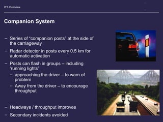 ITS Overview
Companion System
− Series of “companion posts” at the side of
the carriageway
− Radar detector in posts every 0.5 km for
automatic activation
− Posts can flash in groups – including
‘running lights’
− approaching the driver – to warn of
problem
− Away from the driver – to encourage
throughput
− Headways / throughput improves
− Secondary incidents avoided
 