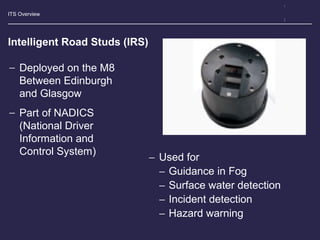 ITS Overview
Intelligent Road Studs (IRS)
− Deployed on the M8
Between Edinburgh
and Glasgow
− Part of NADICS
(National Driver
Information and
Control System)
− Used for
− Guidance in Fog
− Surface water detection
− Incident detection
− Hazard warning
 