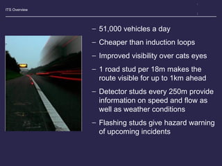 ITS Overview
− 51,000 vehicles a day
− Cheaper than induction loops
− Improved visibility over cats eyes
− 1 road stud per 18m makes the
route visible for up to 1km ahead
− Detector studs every 250m provide
information on speed and flow as
well as weather conditions
− Flashing studs give hazard warning
of upcoming incidents
 