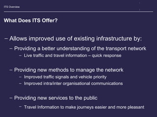 ITS Overview
What Does ITS Offer?
− Allows improved use of existing infrastructure by:
− Providing a better understanding of the transport network
− Live traffic and travel information – quick response
− Providing new methods to manage the network
− Improved traffic signals and vehicle priority
− Improved intra/inter organisational communications
− Providing new services to the public
− Travel Information to make journeys easier and more pleasant
 