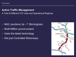 ITS Overview
Active Traffic Management
− M42 Junctions 3a - 7: Birmingham
− Multi-Million pound project
− Uses the latest technology
− Not just Controlled Motorways
A Trial of Different ITS Tools and Operational Regimes
M42 J3a-7
 