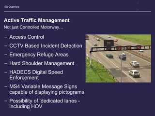 ITS Overview
Active Traffic Management
− Access Control
− CCTV Based Incident Detection
− Emergency Refuge Areas
− Hard Shoulder Management
− HADECS Digital Speed
Enforcement
− MS4 Variable Message Signs
capable of displaying pictograms
− Possibility of ‘dedicated lanes -
including HOV
Not just Controlled Motorway…
 