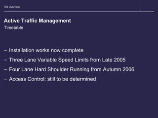 ITS Overview
Active Traffic Management
− Installation works now complete
− Three Lane Variable Speed Limits from Late 2005
− Four Lane Hard Shoulder Running from Autumn 2006
− Access Control: still to be determined
Timetable
 