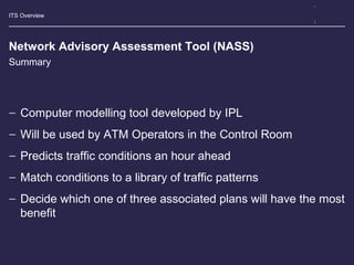 ITS Overview
Network Advisory Assessment Tool (NASS)
− Computer modelling tool developed by IPL
− Will be used by ATM Operators in the Control Room
− Predicts traffic conditions an hour ahead
− Match conditions to a library of traffic patterns
− Decide which one of three associated plans will have the most
benefit
Summary
 