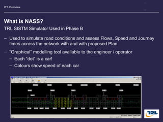 ITS Overview
What is NASS?
− Used to simulate road conditions and assess Flows, Speed and Journey
times across the network with and with proposed Plan
− “Graphical” modelling tool available to the engineer / operator
− Each “dot” is a car!
− Colours show speed of each car
TRL SISTM Simulator Used in Phase B
Image
 