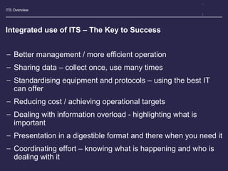 ITS Overview
Integrated use of ITS – The Key to Success
− Better management / more efficient operation
− Sharing data – collect once, use many times
− Standardising equipment and protocols – using the best IT
can offer
− Reducing cost / achieving operational targets
− Dealing with information overload - highlighting what is
important
− Presentation in a digestible format and there when you need it
− Coordinating effort – knowing what is happening and who is
dealing with it
 