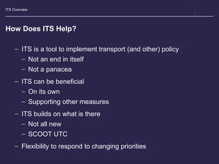ITS Overview
How Does ITS Help?
− ITS is a tool to implement transport (and other) policy
− Not an end in itself
− Not a panacea
− ITS can be beneficial
− On its own
− Supporting other measures
− ITS builds on what is there
− Not all new
− SCOOT UTC
− Flexibility to respond to changing priorities
 