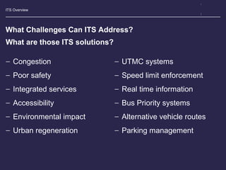 ITS Overview
What Challenges Can ITS Address?
− Congestion
− Poor safety
− Integrated services
− Accessibility
− Environmental impact
− Urban regeneration
− UTMC systems
− Speed limit enforcement
− Real time information
− Bus Priority systems
− Alternative vehicle routes
− Parking management
What are those ITS solutions?
 