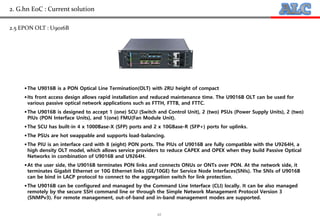 10
2. G.hn EoC : Current solution
2.5 EPON OLT : U9016B
The U9016B is a PON Optical Line Termination(OLT) with 2RU height of compact
Its front access design allows rapid installation and reduced maintenance time. The U9016B OLT can be used for
various passive optical network applications such as FTTH, FTTB, and FTTC.
The U9016B is designed to accept 1 (one) SCU (Switch and Control Unit), 2 (two) PSUs (Power Supply Units), 2 (two)
PIUs (PON Interface Units), and 1(one) FMU(Fan Module Unit).
The SCU has built-in 4 x 1000Base-X (SFP) ports and 2 x 10GBase-R (SFP+) ports for uplinks.
The PSUs are hot swappable and supports load-balancing.
The PIU is an interface card with 8 (eight) PON ports. The PIUs of U9016B are fully compatible with the U9264H, a
high density OLT model, which allows service providers to reduce CAPEX and OPEX when they build Passive Optical
Networks in combination of U9016B and U9264H.
At the user side, the U9016B terminates PON links and connects ONUs or ONTs over PON. At the network side, it
terminates Gigabit Ethernet or 10G Ethernet links (GE/10GE) for Service Node Interfaces(SNIs). The SNIs of U9016B
can be bind in LACP protocol to connect to the aggregation switch for link protection.
The U9016B can be configured and managed by the Command Line Interface (CLI) locally. It can be also managed
remotely by the secure SSH command line or through the Simple Network Management Protocol Version 3
(SNMPv3). For remote management, out-of-band and in-band management modes are supported.
 