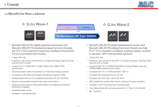 4
1.2 Marvell G.hn Wave-2 solution
• Marvell’s 88LX3142 digital baseband processor and
Marvell’s 88LX2718 baseband analog front-end chipsets
are ITU-T G.hn standard based and certified at HomeGrid
Forum’s accredited test houses.
• 1 Gbps PHY rate
• Powerline, coax, phone line and POF in a single technology, reducing overall
cost and time to market
• Supports ITU-T G.9960 (PHY), G.9961 (MAC) and G.9964 (PSD)
specifications
• Data transmission rates at more than four times that of legacy systems
• Co-existence with other technologies (HomePlug Powerline, VDSL)
• Interoperability with any G.hn baseband band plans (25, 50, 100 MHz)
• Robust communication mode for high noise environments
• Optimized performance in high density MDUs and neighboring networks
interference mitigation
• Integrated power saving
• Available in commercial grade
• Marvell’s 88LX5153 digital baseband processor and
Marvell’s 88LX2730 analog front-end chipsets are fully
ITU-T G.hn standard compliant, enabling system vendors
to develop 100% interoperable solutions.
• 2 Gbps PHY rate
• Powerline, coax, phone line and POF in a single technology, reducing overall
cost and time to market
• Compliant with ITU-T G.9960/61/62/63/64 (including 200MHz coax and
100MHz MIMO powerline band plans)
• Compliant with ITU-T G.9979 and IEEE 1905.1a
• Compliant with Broadband Forum TR-069
• Compliant with IEEE 802.1 and IEEE 802.3
• SDK available for vendors that need to customize firmware operation
• Available in both Commercial and Industrial grade
• Fully interoperable with previous generation of 1 Gbps G.hn products
• MP : Aug 2016
 G.hn Wave-1  G.hn Wave-2
Performance UP, Cost DOWN
1. Concept
 