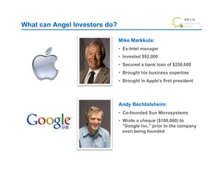 What can Angel Investors do?

                               Mike Markkula:!
                               •  Ex-Intel manager
                               •  Invested $92,000
                               •  Secured a bank loan of $250,000!
                               •  Brought his business expertise
                               •  Brought in Apple's first president




                               Andy Bechtolsheim:!
                               •  Co-founded Sun Microsystems
                               •  Wrote a cheque ($100,000) to
                                  "Google Inc." prior to the company
                                  even being founded
 