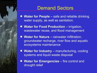 Demand Sectors
■ Water for People – safe and reliable drinking
water supply, as well as sanitation.
■ Water for Food Production – irrigation,
wastewater reuse, and flood management
■ Water for Nature – rainwater infiltration,
groundwater recharge, river flow and aquatic
ecosystems maintenance
■ Water for Industry – manufacturing, cooling
systems and liquid waste disposal
■ Water for Emergencies – fire control and
drought relief
 