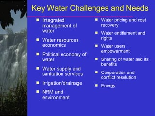 Key Water Challenges and Needs
■ Integrated
management of
water
■ Water resources
economics
■ Political economy of
water
■ Water supply and
sanitation services
■ Irrigation/drainage
■ NRM and
environment
■ Water pricing and cost
recovery
■ Water entitlement and
rights
■ Water users
empowerment
■ Sharing of water and its
benefits
■ Cooperation and
conflict resolution
■ Energy
 