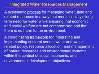 Integrated Water Resources Management
A systematic process for managing water, land and
related resources in a way that meets society’s long-
term need for water while ensuring that economic
and social welfare are not compromised and that
there is no harm to the environment.
A coordinating framework for integrating and
implementing sectoral needs, water and water-
related policy, resource allocation, and management
of natural resources and environmental systems;
within the context of social, economic, and
environmental development objectives.
 