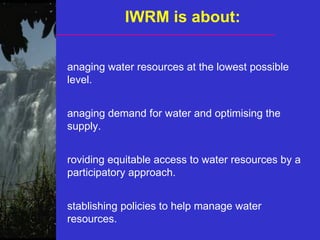 IWRM is about:
anaging water resources at the lowest possible
level.
anaging demand for water and optimising the
supply.
roviding equitable access to water resources by a
participatory approach.
stablishing policies to help manage water
resources.
 