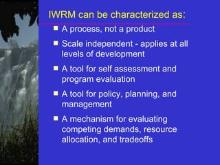 IWRM can be characterized as:
■ A process, not a product
■ Scale independent - applies at all
levels of development
■ A tool for self assessment and
program evaluation
■ A tool for policy, planning, and
management
■ A mechanism for evaluating
competing demands, resource
allocation, and tradeoffs
 