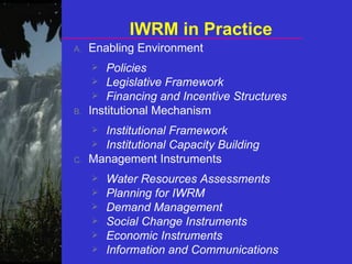 IWRM in Practice
A. Enabling Environment
 Policies
 Legislative Framework
 Financing and Incentive Structures
B. Institutional Mechanism
 Institutional Framework
 Institutional Capacity Building
C. Management Instruments
 Water Resources Assessments
 Planning for IWRM
 Demand Management
 Social Change Instruments
 Economic Instruments
 Information and Communications
 